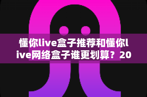 懂你live盒子推荐和懂你live网络盒子谁更划算?2025年家庭影音设备选购深度对比指南 懂你live盒子推荐和懂你live网络盒子谁更划算?2025年家庭影音设备选购深度对比指南