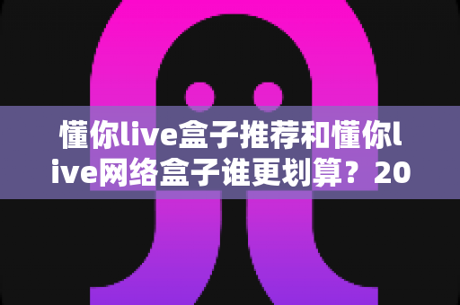 懂你live盒子推荐和懂你live网络盒子谁更划算?2025年家庭影音设备选购深度对比指南 懂你live盒子推荐和懂你live网络盒子谁更划算?2025年家庭影音设备选购深度对比指南