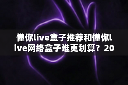 懂你live盒子推荐和懂你live网络盒子谁更划算?2025年家庭影音设备选购深度对比指南 懂你live盒子推荐和懂你live网络盒子谁更划算?2025年家庭影音设备选购深度对比指南
