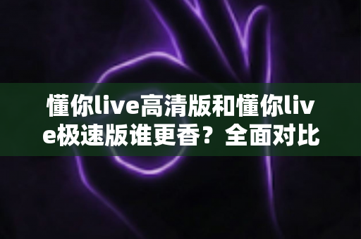 懂你live高清版和懂你live极速版谁更香?全面对比助你一次选对不踩坑 懂你live高清版和懂你live极速版谁更香?全面对比助你一次选对不踩坑