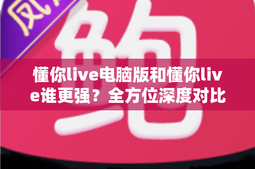懂你live电脑版和懂你live谁更强？全方位深度对比解析，帮你选出最适合自己的观看方案