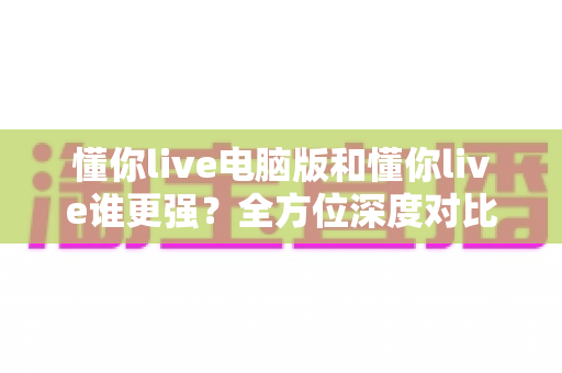 懂你live电脑版和懂你live谁更强？全方位深度对比解析，帮你选出最适合自己的观看方案