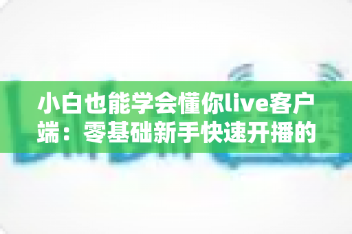 小白也能学会懂你live客户端：零基础新手快速开播的保姆级实战指南