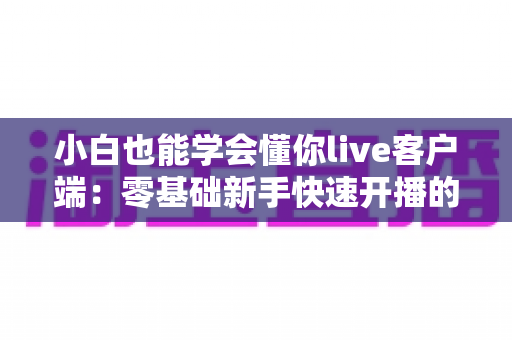 小白也能学会懂你live客户端：零基础新手快速开播的保姆级实战指南