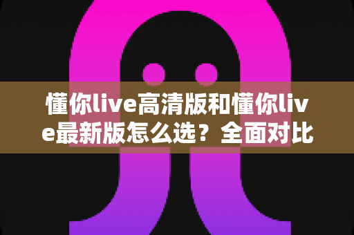 懂你live高清版和懂你live最新版怎么选?全面对比分析与实用选购指南 懂你live高清版和懂你live最新版怎么选?全面对比分析与实用选购指南