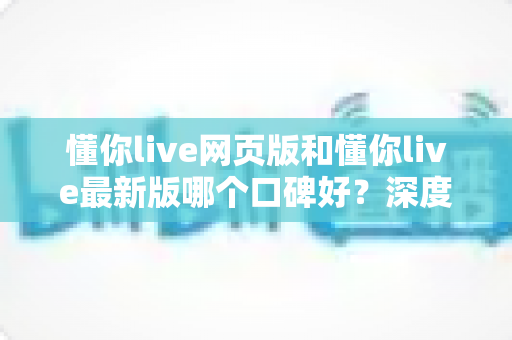 懂你live网页版和懂你live最新版哪个口碑好？深度对比分析帮你选出最适合的版本