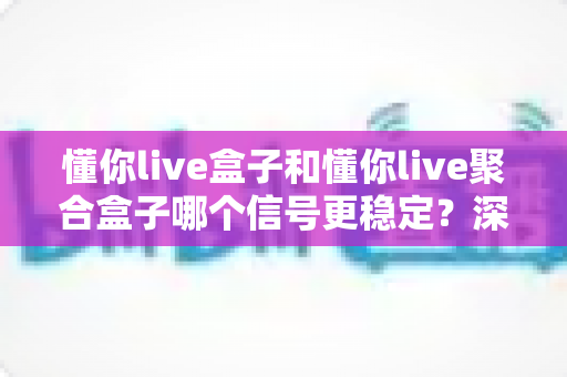 懂你live盒子和懂你live聚合盒子哪个信号更稳定？深度对比分析与选购全指南