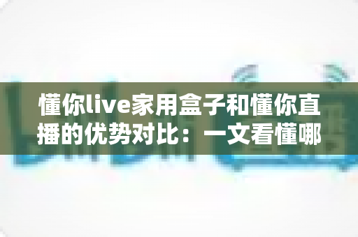 懂你live家用盒子和懂你直播的优势对比：一文看懂哪种方案更适合你的家庭娱乐需求