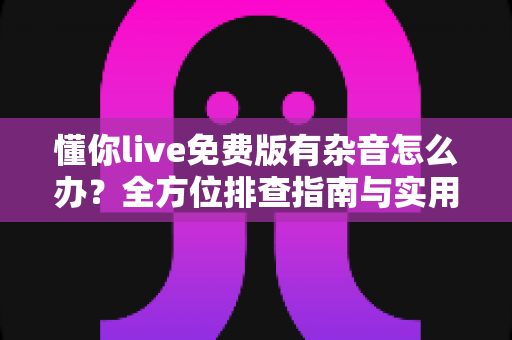 懂你live免费版有杂音怎么办?全方位排查指南与实用解决技巧大公开 懂你live免费版有杂音怎么办?全方位排查指南与实用解决技巧大公开