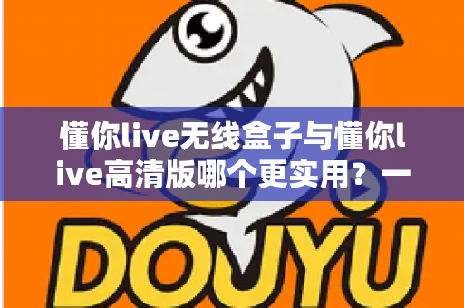 懂你live无线盒子与懂你live高清版哪个更实用?一文看懂两款设备的核心差异与选购指南 懂你live无线盒子与懂你live高清版哪个更实用?一文看懂两款设备的核心差异与选购指南