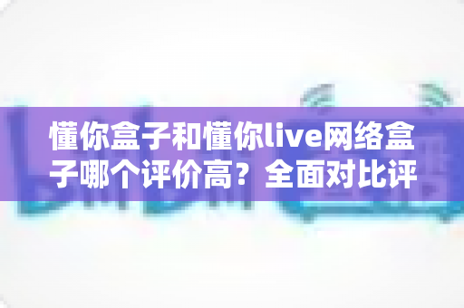 懂你盒子和懂你live网络盒子哪个评价高？全面对比评测与选购指南
