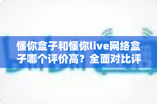 懂你盒子和懂你live网络盒子哪个评价高？全面对比评测与选购指南