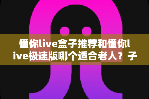 懂你live盒子推荐和懂你live极速版哪个适合老人？子女必看的长辈观影选购指南