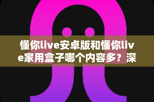 懂你live安卓版和懂你live家用盒子哪个内容多？深度对比解析帮你选出更适合的观看方式