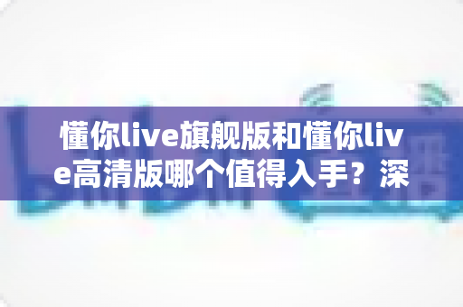 懂你live旗舰版和懂你live高清版哪个值得入手？深度对比评测助你选对不选贵
