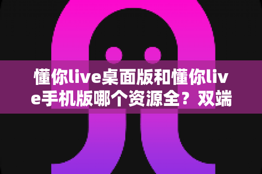 懂你live桌面版和懂你live手机版哪个资源全?双端深度对比帮你一次选对 懂你live桌面版和懂你live手机版哪个资源全?双端深度对比帮你一次选对