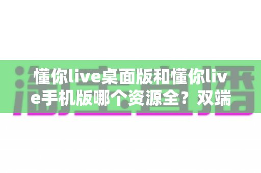 懂你live桌面版和懂你live手机版哪个资源全?双端深度对比帮你一次选对 懂你live桌面版和懂你live手机版哪个资源全?双端深度对比帮你一次选对
