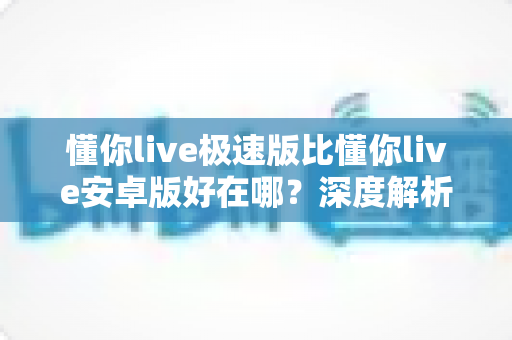 懂你live极速版比懂你live安卓版好在哪？深度解析极速版五大优势与选购指南
