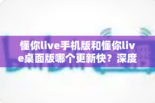 懂你live手机版和懂你live桌面版哪个更新快？深度解析版本更新速度差异与使用建议