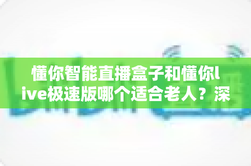 懂你智能直播盒子和懂你live极速版哪个适合老人?深度对比与选购全指南 懂你智能直播盒子和懂你live极速版哪个适合老人?深度对比与选购全指南