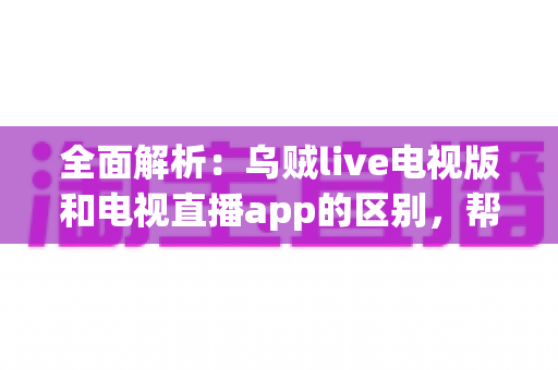 全面解析:乌贼live电视版和电视直播app的区别,帮你选对大屏观影工具 全面解析:乌贼live电视版和电视直播app的区别,帮你选对大屏观影工具