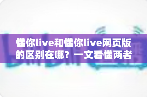 懂你live和懂你live网页版的区别在哪？一文看懂两者核心差异与选择指南