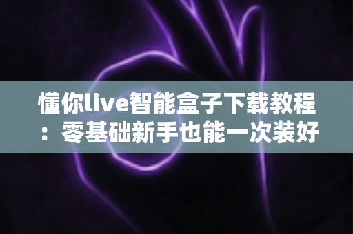 懂你live智能盒子下载教程:零基础新手也能一次装好的完整安装指南 懂你live智能盒子下载教程:零基础新手也能一次装好的完整安装指南