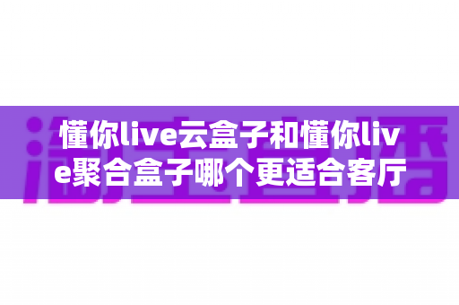 懂你live云盒子和懂你live聚合盒子哪个更适合客厅?全面解析帮你选对客厅观影神器 懂你live云盒子和懂你live聚合盒子哪个更适合客厅?全面解析帮你选对客厅观影神器