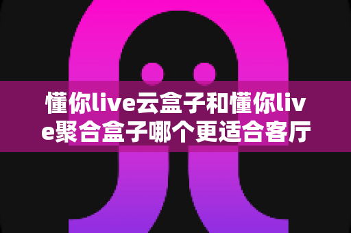懂你live云盒子和懂你live聚合盒子哪个更适合客厅?全面解析帮你选对客厅观影神器 懂你live云盒子和懂你live聚合盒子哪个更适合客厅?全面解析帮你选对客厅观影神器
