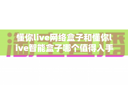 懂你live网络盒子和懂你live智能盒子哪个值得入手?2025年最全选购对比指南 懂你live网络盒子和懂你live智能盒子哪个值得入手?2025年最全选购对比指南