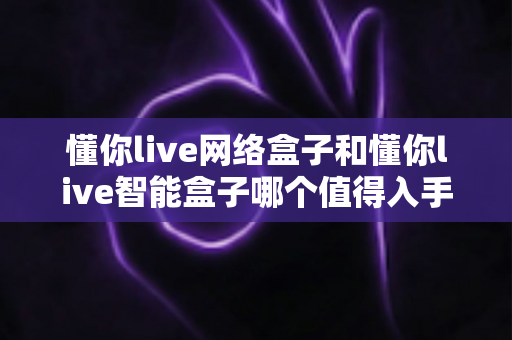 懂你live网络盒子和懂你live智能盒子哪个值得入手？2025年最全选购对比指南