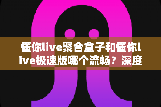 懂你live聚合盒子和懂你live极速版哪个流畅?深度实测对比帮你选对版本 懂你live聚合盒子和懂你live极速版哪个流畅?深度实测对比帮你选对版本