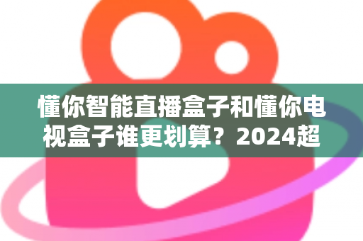 懂你智能直播盒子和懂你电视盒子谁更划算?2024超全选购对比指南,看完再买不花冤枉钱 懂你智能直播盒子和懂你电视盒子谁更划算?2024超全选购对比指南,看完再买不花冤枉钱