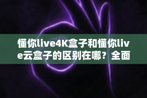 懂你live4K盒子和懂你live云盒子的区别在哪？全面解析帮你选对不踩坑