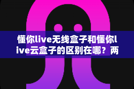 懂你live无线盒子和懂你live云盒子的区别在哪?两款直播盒子全面对比与选购指南 懂你live无线盒子和懂你live云盒子的区别在哪?两款直播盒子全面对比与选购指南