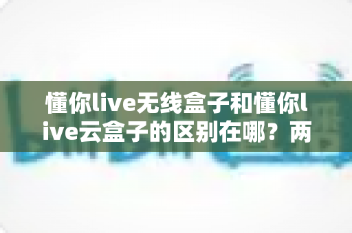 懂你live无线盒子和懂你live云盒子的区别在哪?两款直播盒子全面对比与选购指南 懂你live无线盒子和懂你live云盒子的区别在哪?两款直播盒子全面对比与选购指南