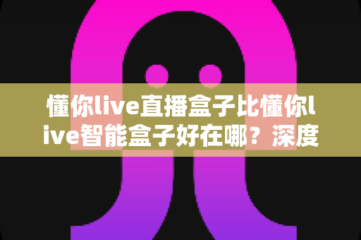 懂你live直播盒子比懂你live智能盒子好在哪?深度对比解析与选购指南 懂你live直播盒子比懂你live智能盒子好在哪?深度对比解析与选购指南