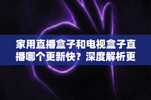 家用直播盒子和电视盒子直播哪个更新快？深度解析更新机制与选购全攻略