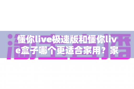 懂你live极速版和懂你live盒子哪个更适合家用？家庭观影设备选购全攻略深度解析