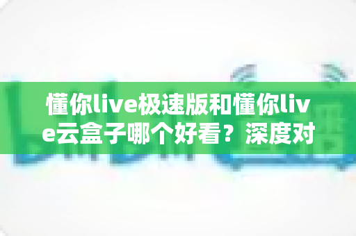 懂你live极速版和懂你live云盒子哪个好看？深度对比评测帮你找到心仪之选