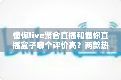 懂你live聚合直播和懂你直播盒子哪个评价高？两款热门直播工具口碑深度评测与选择指南