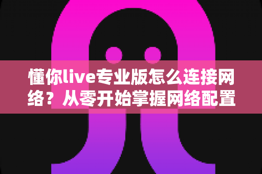 懂你live专业版怎么连接网络？从零开始掌握网络配置的完整实用教程