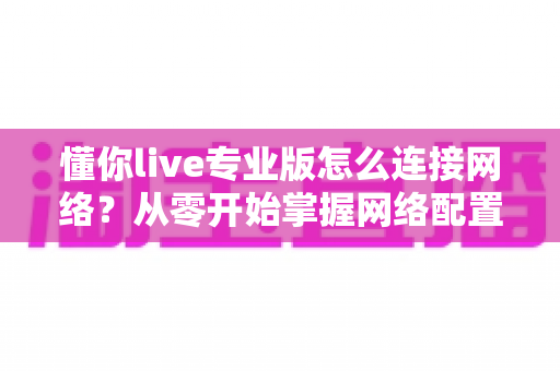 懂你live专业版怎么连接网络？从零开始掌握网络配置的完整实用教程