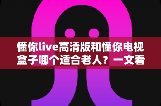 懂你live高清版和懂你电视盒子哪个适合老人？一文看懂两大观影方案如何选择