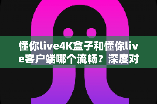 懂你live4K盒子和懂你live客户端哪个流畅？深度对比实测帮你找到最佳选择