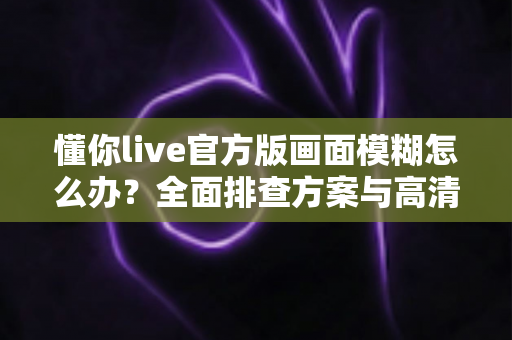懂你live官方版画面模糊怎么办？全面排查方案与高清画质优化实用指南