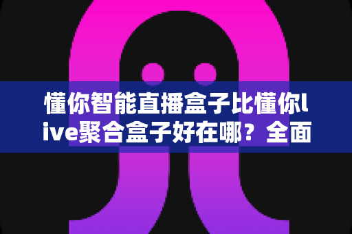 懂你智能直播盒子比懂你live聚合盒子好在哪？全面解析与深度选购指南