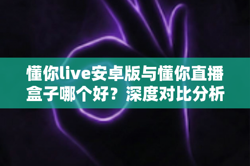 懂你live安卓版与懂你直播盒子哪个好?深度对比分析帮你找到最适合的选择 懂你live安卓版与懂你直播盒子哪个好?深度对比分析帮你找到最适合的选择