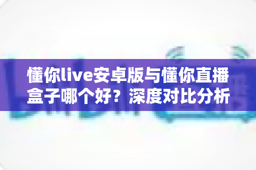 懂你live安卓版与懂你直播盒子哪个好?深度对比分析帮你找到最适合的选择 懂你live安卓版与懂你直播盒子哪个好?深度对比分析帮你找到最适合的选择