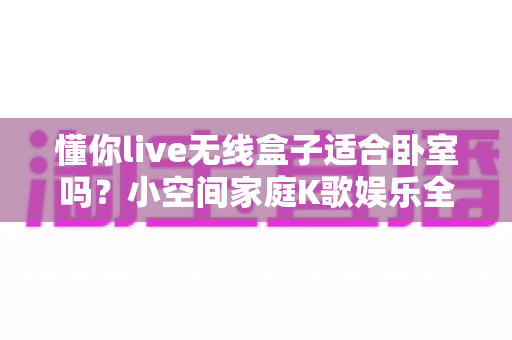 懂你live无线盒子适合卧室吗?小空间家庭K歌娱乐全解析 懂你live无线盒子适合卧室吗?小空间家庭K歌娱乐全解析
